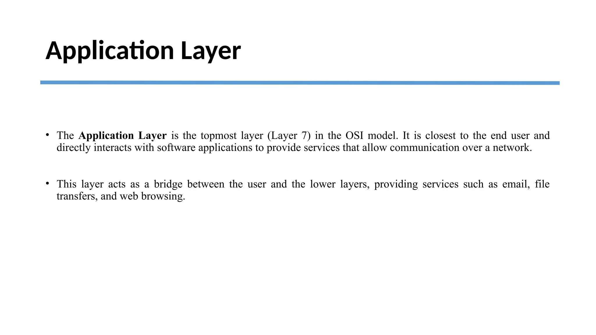 Application Layer
• The Application Layer is the topmost layer (Layer 7) in the OSI model. It is closest to the end user and
directly interacts with software applications to provide services that allow communication over a network.
• This layer acts as a bridge between the user and the lower layers, providing services such as email, file
transfers, and web browsing.
 