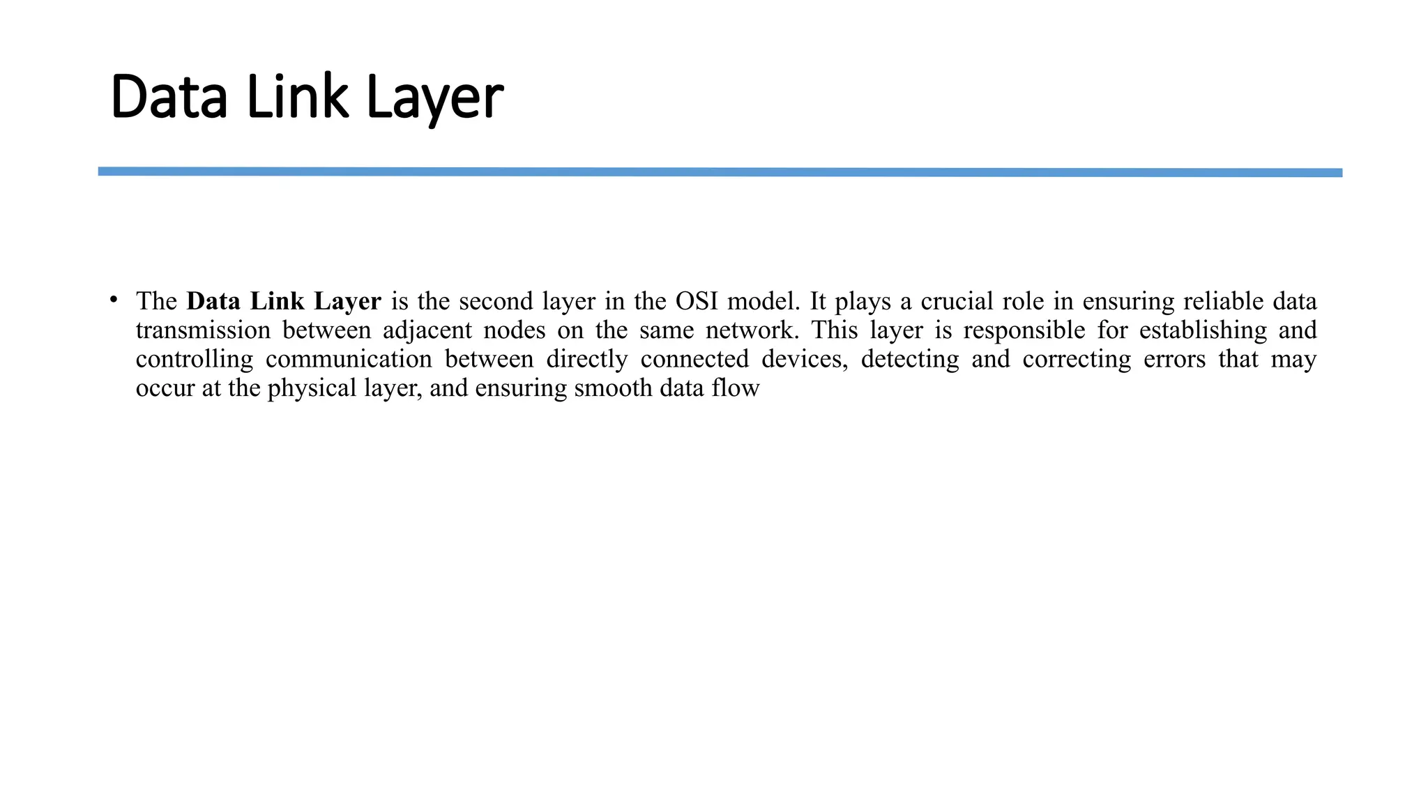 Data Link Layer
• The Data Link Layer is the second layer in the OSI model. It plays a crucial role in ensuring reliable data
transmission between adjacent nodes on the same network. This layer is responsible for establishing and
controlling communication between directly connected devices, detecting and correcting errors that may
occur at the physical layer, and ensuring smooth data flow
 