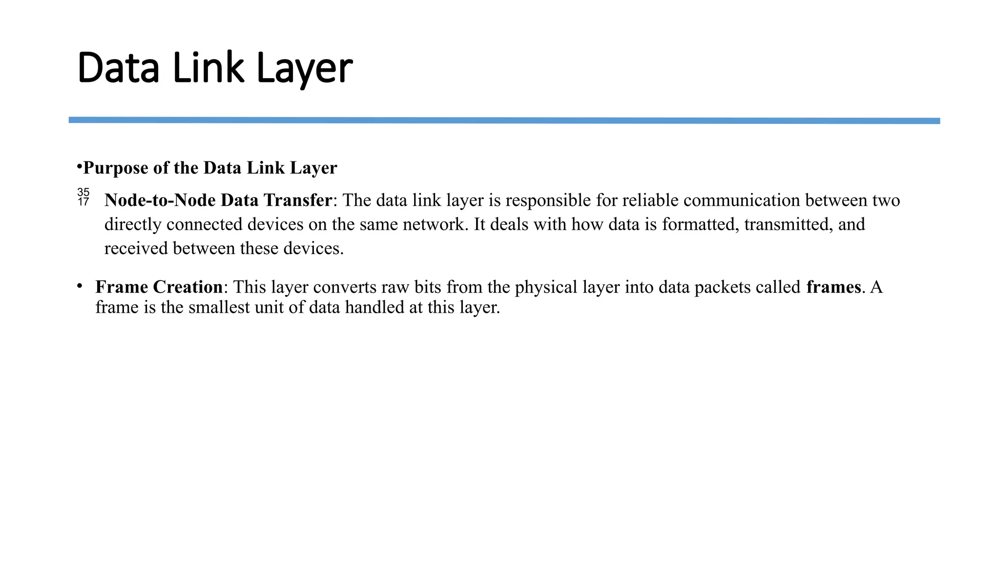 •Purpose of the Data Link Layer
 Node-to-Node Data Transfer: The data link layer is responsible for reliable communication between two
directly connected devices on the same network. It deals with how data is formatted, transmitted, and
received between these devices.
• Frame Creation: This layer converts raw bits from the physical layer into data packets called frames. A
frame is the smallest unit of data handled at this layer.
Data Link Layer
 
