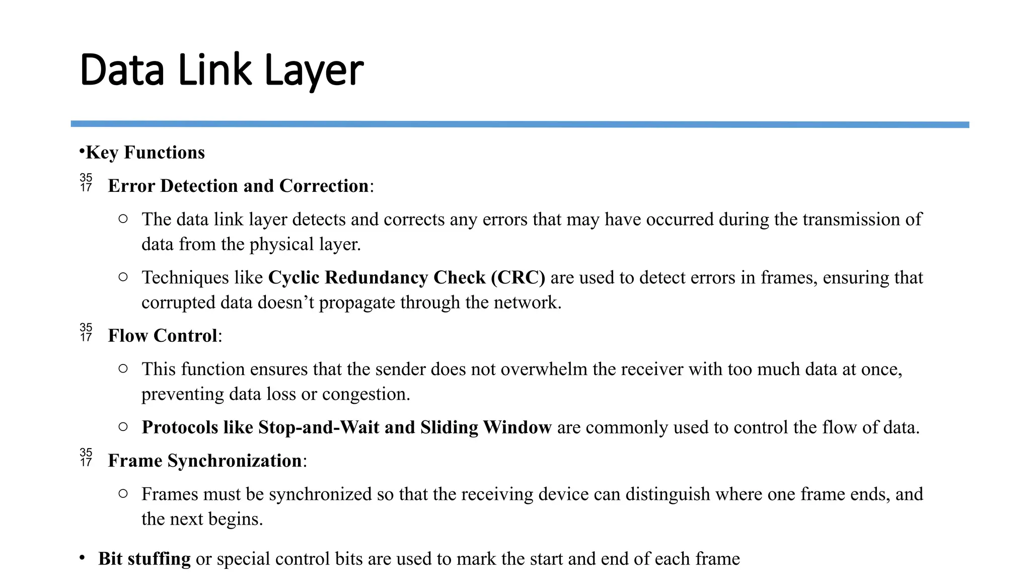 •Key Functions
 Error Detection and Correction:
o The data link layer detects and corrects any errors that may have occurred during the transmission of
data from the physical layer.
o Techniques like Cyclic Redundancy Check (CRC) are used to detect errors in frames, ensuring that
corrupted data doesn’t propagate through the network.
 Flow Control:
o This function ensures that the sender does not overwhelm the receiver with too much data at once,
preventing data loss or congestion.
o Protocols like Stop-and-Wait and Sliding Window are commonly used to control the flow of data.
 Frame Synchronization:
o Frames must be synchronized so that the receiving device can distinguish where one frame ends, and
the next begins.
• Bit stuffing or special control bits are used to mark the start and end of each frame
Data Link Layer
 