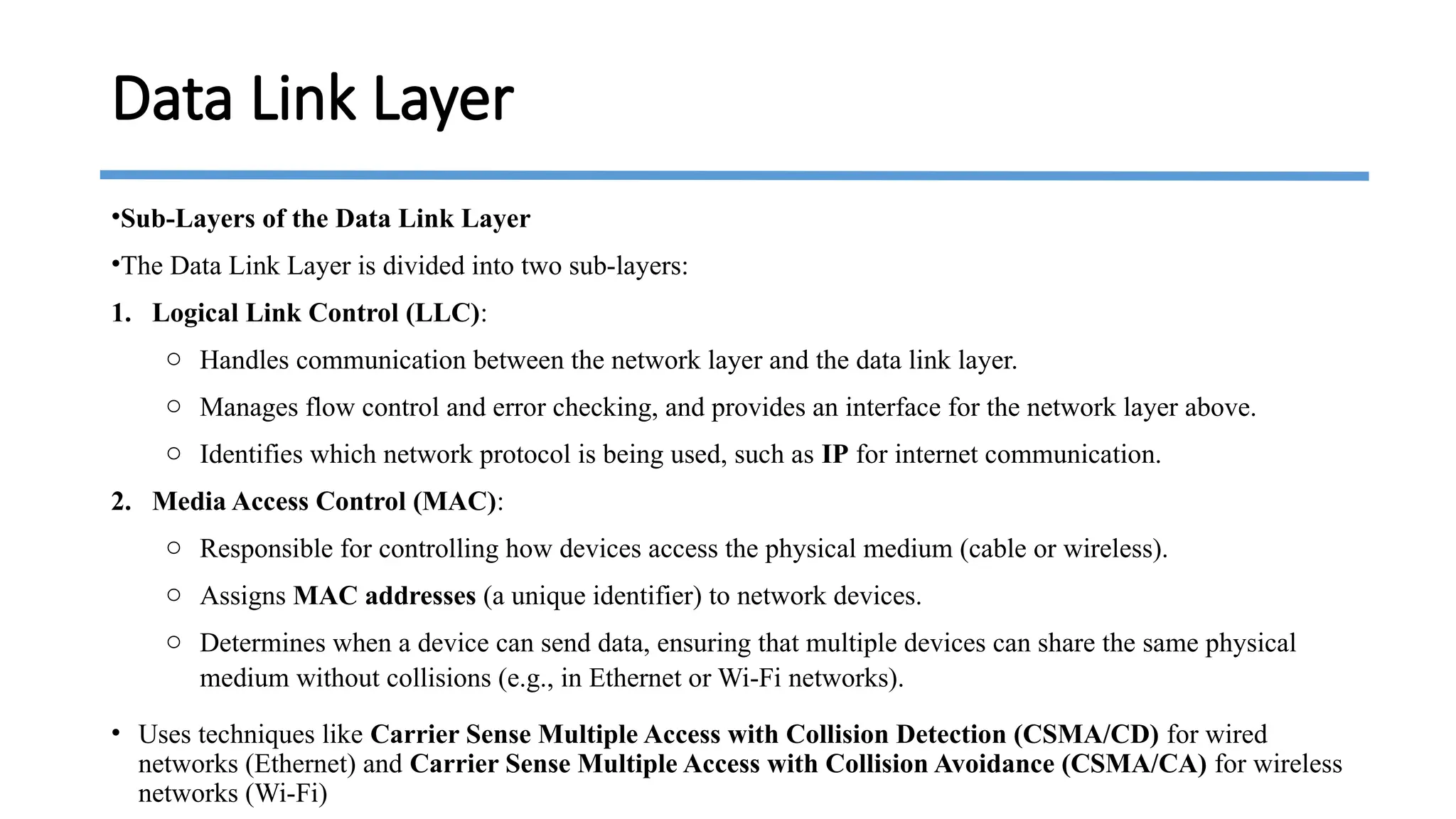 •Sub-Layers of the Data Link Layer
•The Data Link Layer is divided into two sub-layers:
1. Logical Link Control (LLC):
o Handles communication between the network layer and the data link layer.
o Manages flow control and error checking, and provides an interface for the network layer above.
o Identifies which network protocol is being used, such as IP for internet communication.
2. Media Access Control (MAC):
o Responsible for controlling how devices access the physical medium (cable or wireless).
o Assigns MAC addresses (a unique identifier) to network devices.
o Determines when a device can send data, ensuring that multiple devices can share the same physical
medium without collisions (e.g., in Ethernet or Wi-Fi networks).
• Uses techniques like Carrier Sense Multiple Access with Collision Detection (CSMA/CD) for wired
networks (Ethernet) and Carrier Sense Multiple Access with Collision Avoidance (CSMA/CA) for wireless
networks (Wi-Fi)
Data Link Layer
 