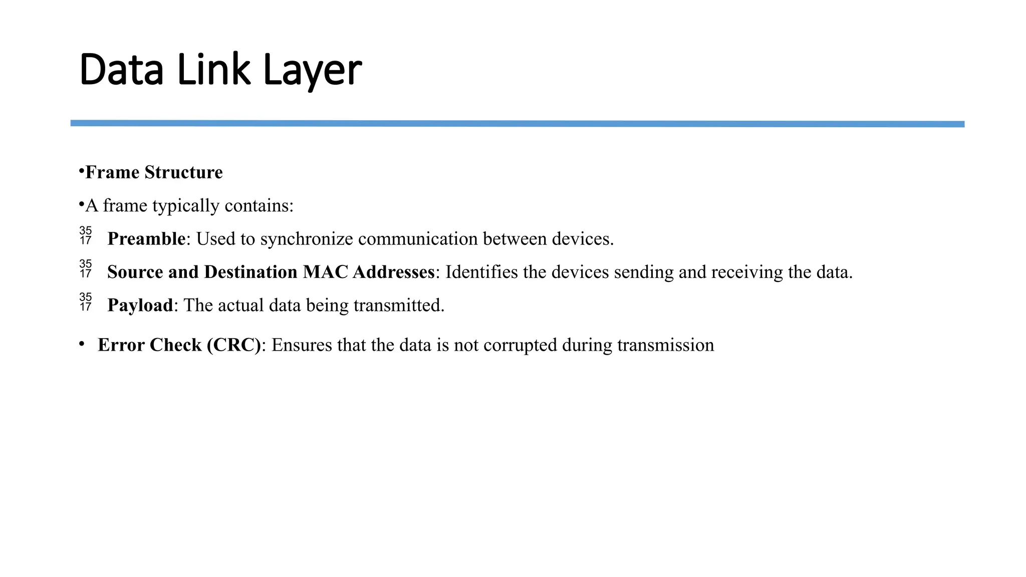 •Frame Structure
•A frame typically contains:
 Preamble: Used to synchronize communication between devices.
 Source and Destination MAC Addresses: Identifies the devices sending and receiving the data.
 Payload: The actual data being transmitted.
• Error Check (CRC): Ensures that the data is not corrupted during transmission
Data Link Layer
 