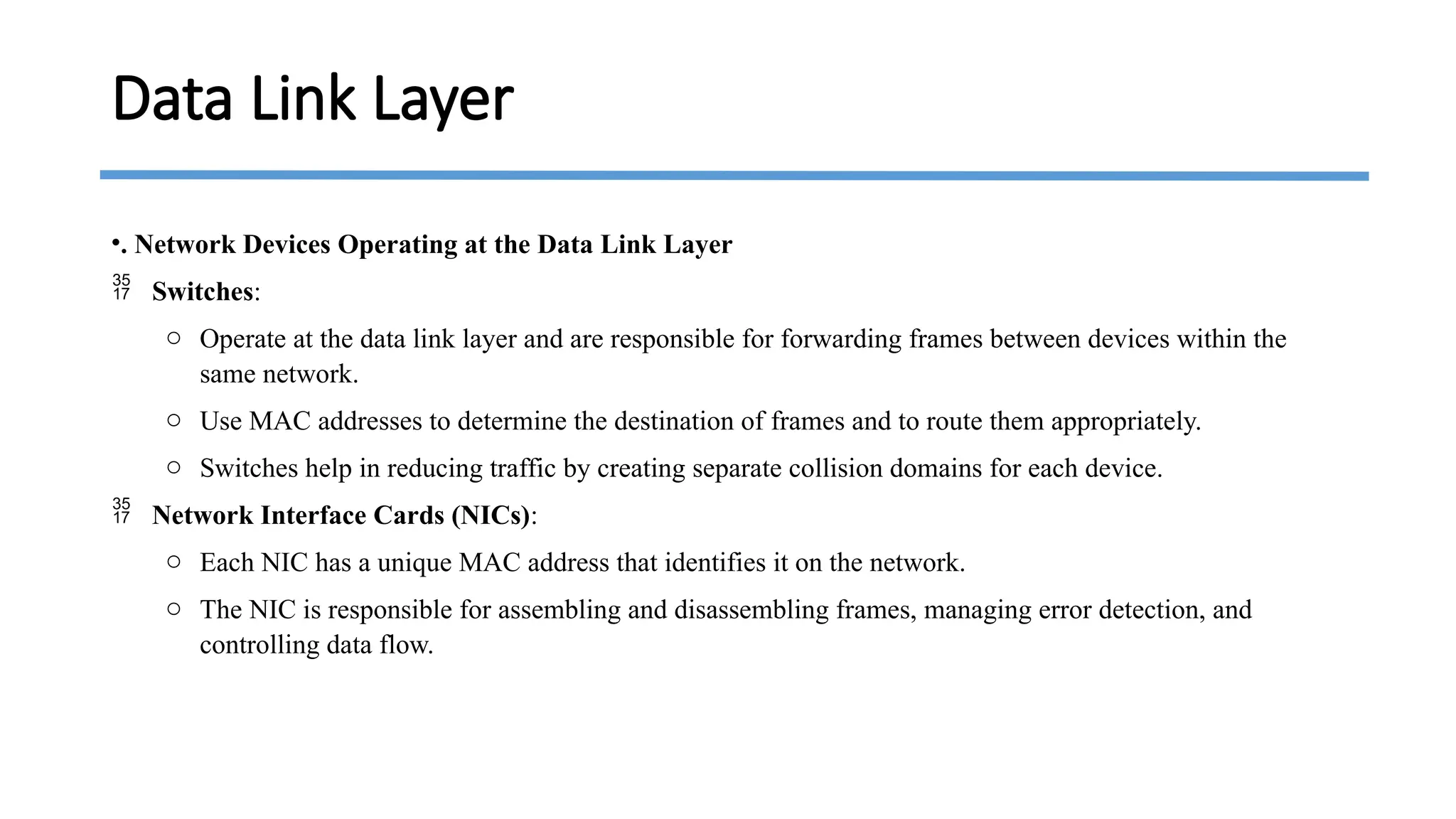 •. Network Devices Operating at the Data Link Layer
 Switches:
o Operate at the data link layer and are responsible for forwarding frames between devices within the
same network.
o Use MAC addresses to determine the destination of frames and to route them appropriately.
o Switches help in reducing traffic by creating separate collision domains for each device.
 Network Interface Cards (NICs):
o Each NIC has a unique MAC address that identifies it on the network.
o The NIC is responsible for assembling and disassembling frames, managing error detection, and
controlling data flow.
Data Link Layer
 