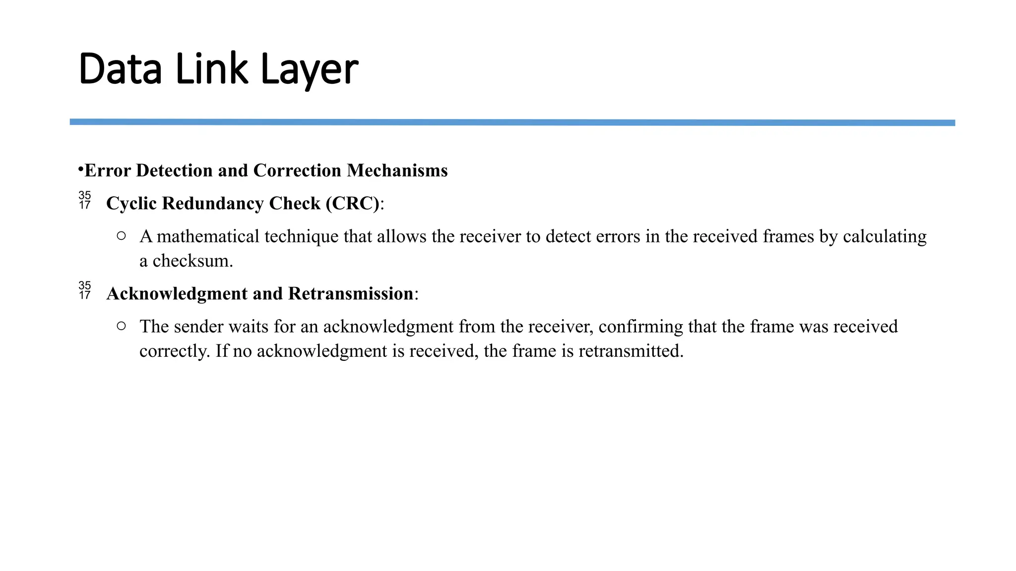 •Error Detection and Correction Mechanisms
 Cyclic Redundancy Check (CRC):
o A mathematical technique that allows the receiver to detect errors in the received frames by calculating
a checksum.
 Acknowledgment and Retransmission:
o The sender waits for an acknowledgment from the receiver, confirming that the frame was received
correctly. If no acknowledgment is received, the frame is retransmitted.
Data Link Layer
 