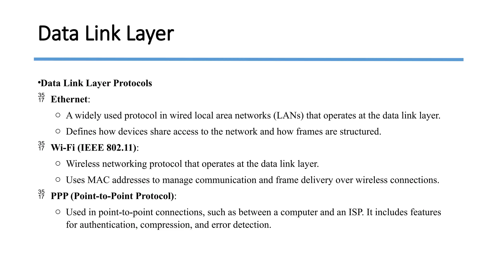 •Data Link Layer Protocols
 Ethernet:
o A widely used protocol in wired local area networks (LANs) that operates at the data link layer.
o Defines how devices share access to the network and how frames are structured.
 Wi-Fi (IEEE 802.11):
o Wireless networking protocol that operates at the data link layer.
o Uses MAC addresses to manage communication and frame delivery over wireless connections.
 PPP (Point-to-Point Protocol):
o Used in point-to-point connections, such as between a computer and an ISP. It includes features
for authentication, compression, and error detection.
Data Link Layer
 