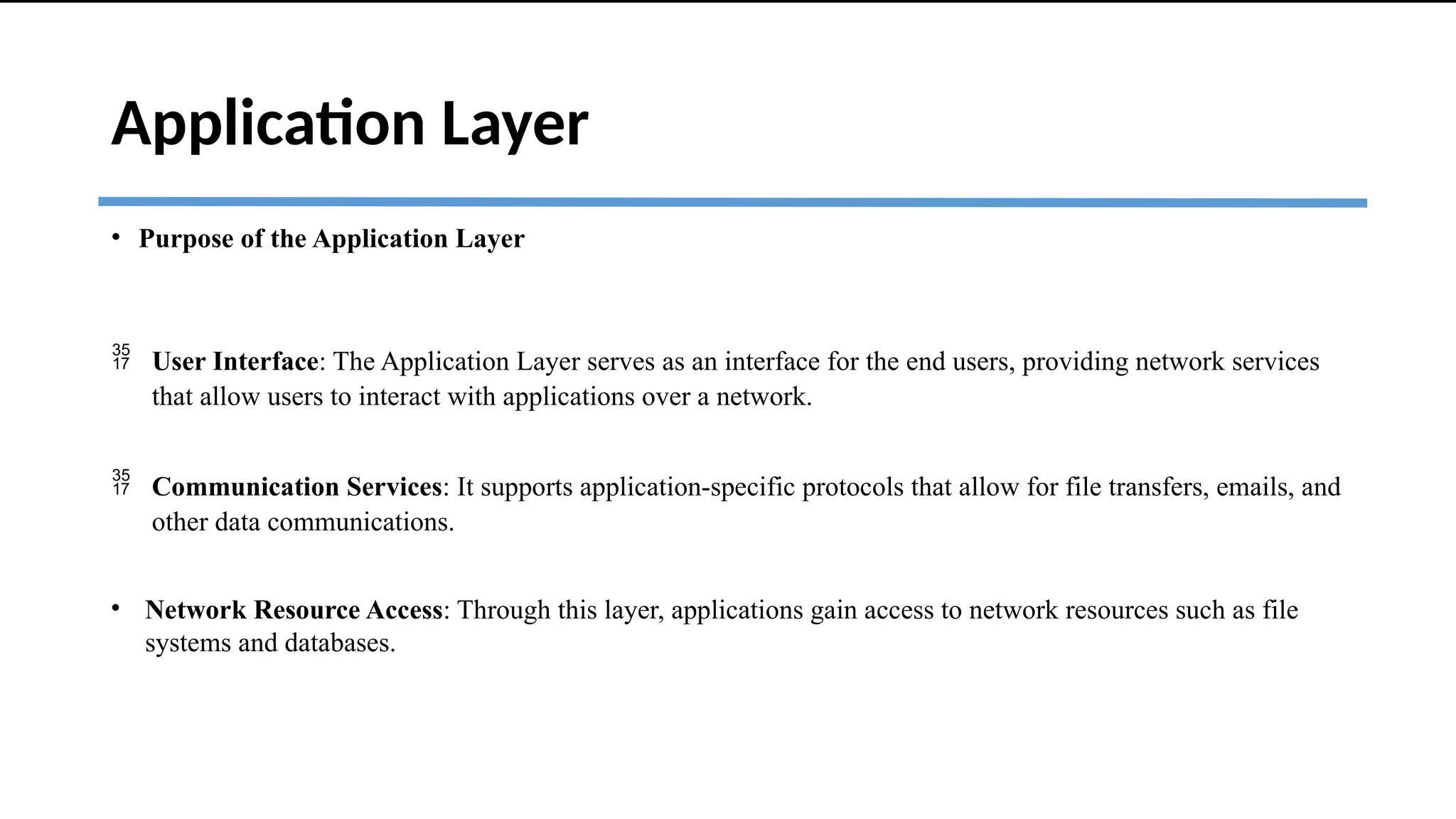 Application Layer
• Purpose of the Application Layer
 User Interface: The Application Layer serves as an interface for the end users, providing network services
that allow users to interact with applications over a network.
 Communication Services: It supports application-specific protocols that allow for file transfers, emails, and
other data communications.
• Network Resource Access: Through this layer, applications gain access to network resources such as file
systems and databases.
 