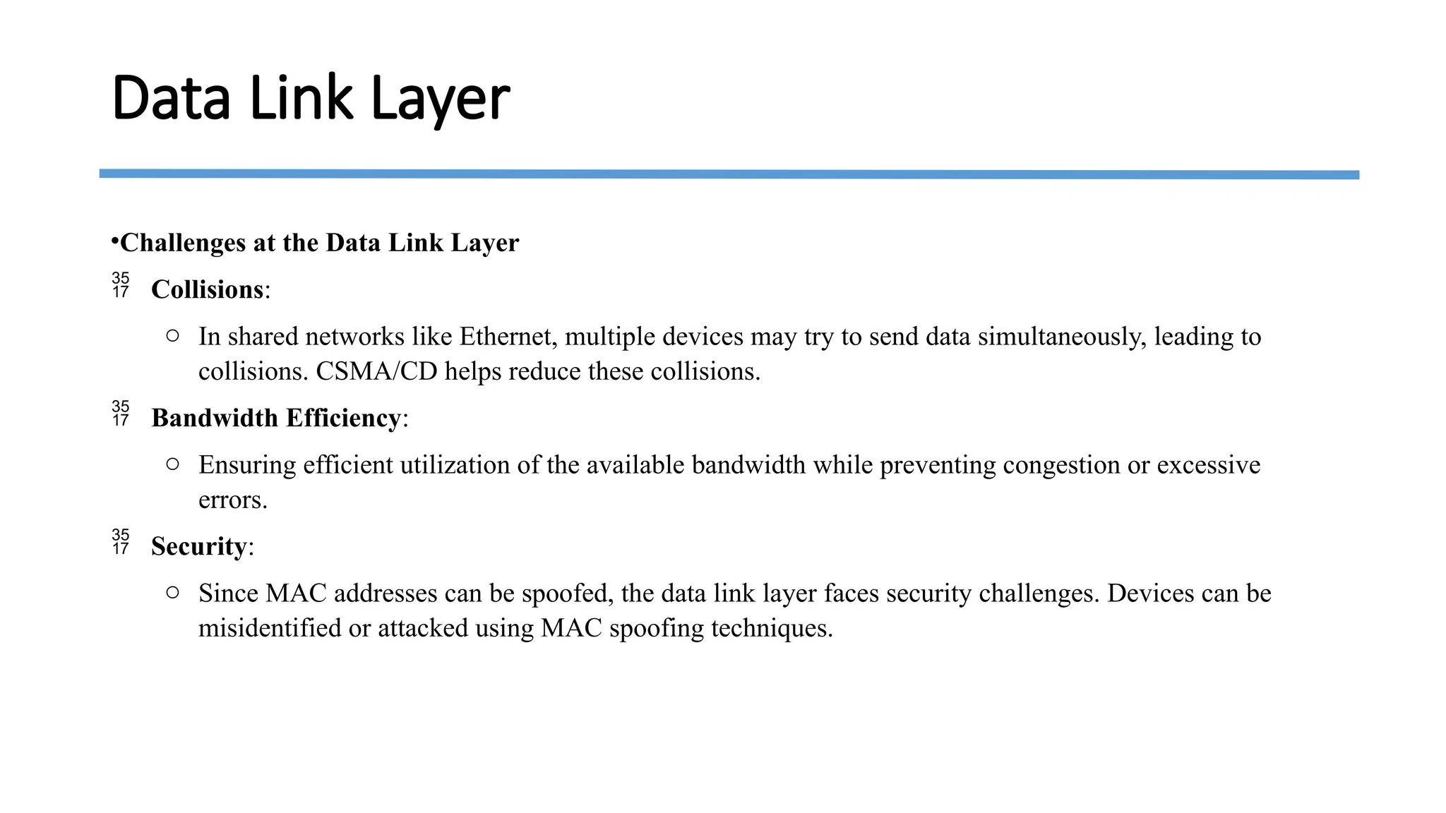 •Challenges at the Data Link Layer
 Collisions:
o In shared networks like Ethernet, multiple devices may try to send data simultaneously, leading to
collisions. CSMA/CD helps reduce these collisions.
 Bandwidth Efficiency:
o Ensuring efficient utilization of the available bandwidth while preventing congestion or excessive
errors.
 Security:
o Since MAC addresses can be spoofed, the data link layer faces security challenges. Devices can be
misidentified or attacked using MAC spoofing techniques.
Data Link Layer
 
