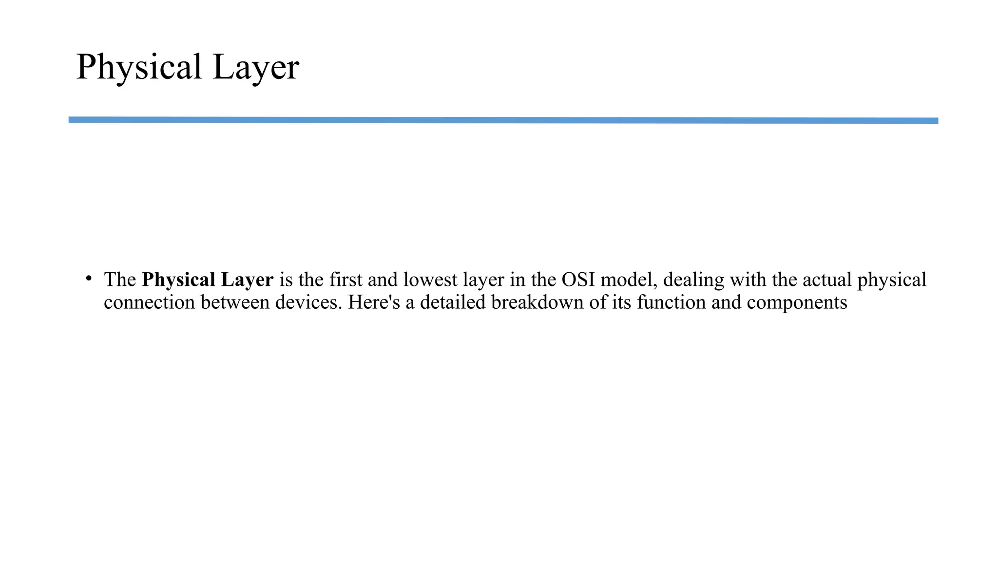 • The Physical Layer is the first and lowest layer in the OSI model, dealing with the actual physical
connection between devices. Here's a detailed breakdown of its function and components
Physical Layer
 