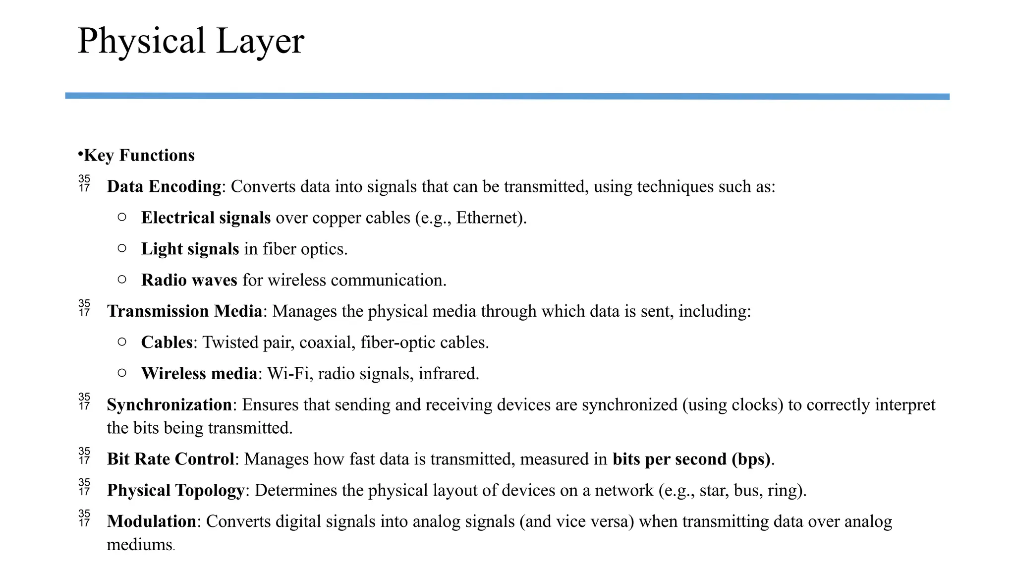 •Key Functions
 Data Encoding: Converts data into signals that can be transmitted, using techniques such as:
o Electrical signals over copper cables (e.g., Ethernet).
o Light signals in fiber optics.
o Radio waves for wireless communication.
 Transmission Media: Manages the physical media through which data is sent, including:
o Cables: Twisted pair, coaxial, fiber-optic cables.
o Wireless media: Wi-Fi, radio signals, infrared.
 Synchronization: Ensures that sending and receiving devices are synchronized (using clocks) to correctly interpret
the bits being transmitted.
 Bit Rate Control: Manages how fast data is transmitted, measured in bits per second (bps).
 Physical Topology: Determines the physical layout of devices on a network (e.g., star, bus, ring).
 Modulation: Converts digital signals into analog signals (and vice versa) when transmitting data over analog
mediums.
Physical Layer
 