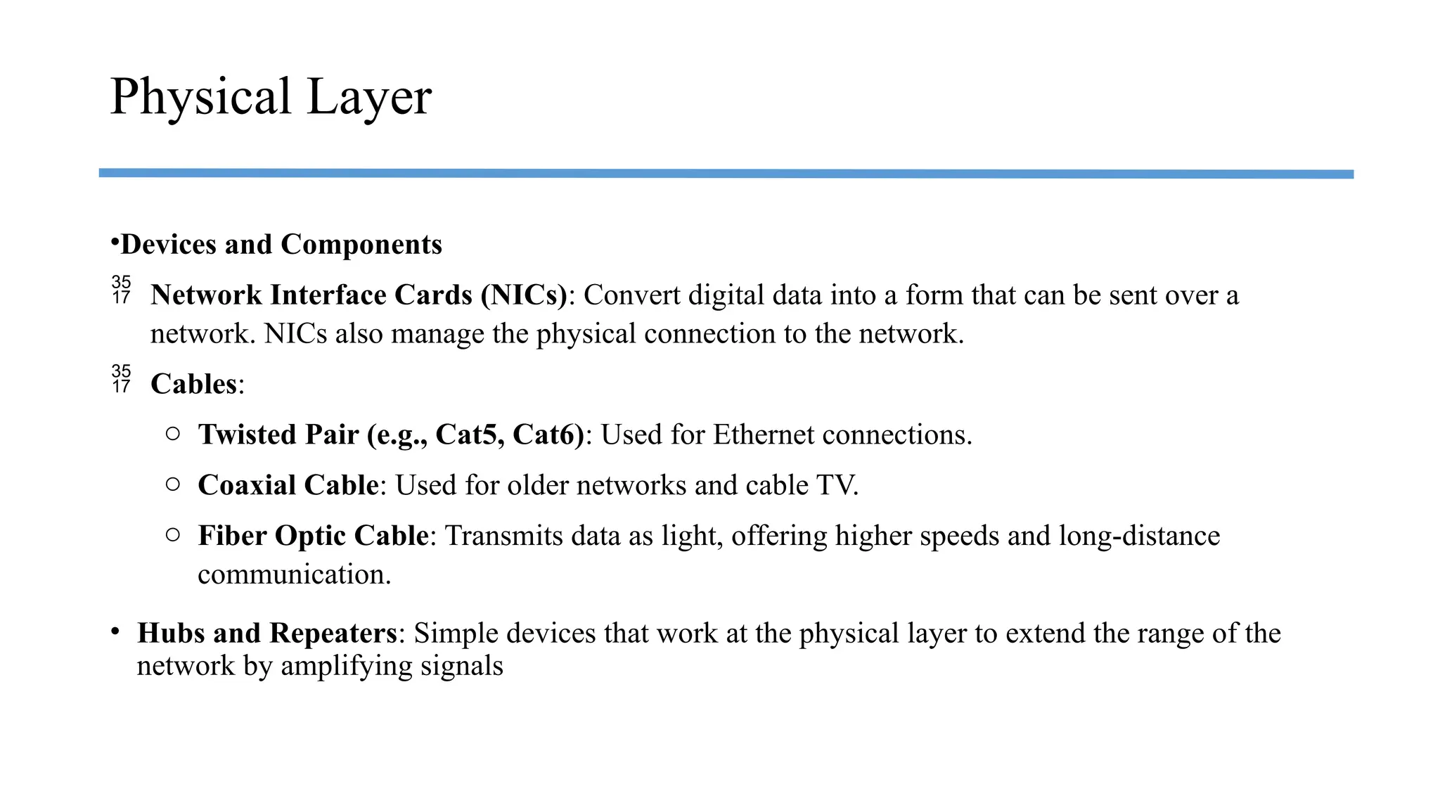 •Devices and Components
 Network Interface Cards (NICs): Convert digital data into a form that can be sent over a
network. NICs also manage the physical connection to the network.
 Cables:
o Twisted Pair (e.g., Cat5, Cat6): Used for Ethernet connections.
o Coaxial Cable: Used for older networks and cable TV.
o Fiber Optic Cable: Transmits data as light, offering higher speeds and long-distance
communication.
• Hubs and Repeaters: Simple devices that work at the physical layer to extend the range of the
network by amplifying signals
Physical Layer
 