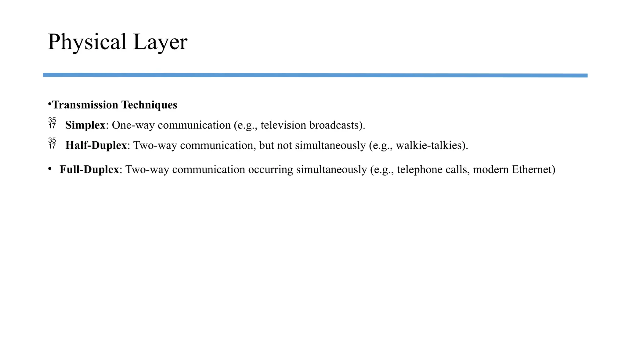 •Transmission Techniques
 Simplex: One-way communication (e.g., television broadcasts).
 Half-Duplex: Two-way communication, but not simultaneously (e.g., walkie-talkies).
• Full-Duplex: Two-way communication occurring simultaneously (e.g., telephone calls, modern Ethernet)
Physical Layer
 