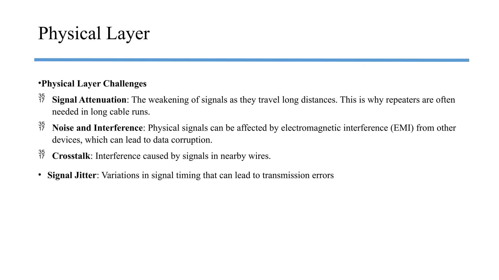 •Physical Layer Challenges
 Signal Attenuation: The weakening of signals as they travel long distances. This is why repeaters are often
needed in long cable runs.
 Noise and Interference: Physical signals can be affected by electromagnetic interference (EMI) from other
devices, which can lead to data corruption.
 Crosstalk: Interference caused by signals in nearby wires.
• Signal Jitter: Variations in signal timing that can lead to transmission errors
Physical Layer
 