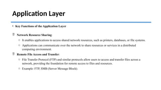Application Layer
• Key Functions of the Application Layer
 Network Resource Sharing:
o It enables applications to access shared network resources, such as printers, databases, or file systems.
o Applications can communicate over the network to share resources or services in a distributed
computing environment.
 Remote File Access and Transfer:
o File Transfer Protocol (FTP) and similar protocols allow users to access and transfer files across a
network, providing the foundation for remote access to files and resources.
o Example: FTP, SMB (Server Message Block).
 