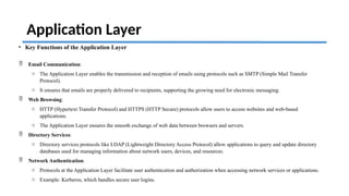 Application Layer
• Key Functions of the Application Layer
 Email Communication:
o The Application Layer enables the transmission and reception of emails using protocols such as SMTP (Simple Mail Transfer
Protocol).
o It ensures that emails are properly delivered to recipients, supporting the growing need for electronic messaging.
 Web Browsing:
o HTTP (Hypertext Transfer Protocol) and HTTPS (HTTP Secure) protocols allow users to access websites and web-based
applications.
o The Application Layer ensures the smooth exchange of web data between browsers and servers.
 Directory Services:
o Directory services protocols like LDAP (Lightweight Directory Access Protocol) allow applications to query and update directory
databases used for managing information about network users, devices, and resources.
 Network Authentication:
o Protocols at the Application Layer facilitate user authentication and authorization when accessing network services or applications.
o Example: Kerberos, which handles secure user logins.
 