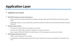 Application Layer
 Application Layer Protocols
 HTTP/HTTPS (Hypertext Transfer Protocol/Secure):
o HTTP is used for web browsing and facilitates the exchange of web pages, media, and other content between web browsers and web
servers.
o HTTPS adds encryption for secure communication, using SSL/TLS protocols to protect sensitive data like login credentials or payment
information.
 FTP (File Transfer Protocol):
o FTP enables the transfer of files between computers over a network.
o It provides users with the ability to download or upload files to and from a remote server.
o Secure versions of FTP like SFTP (SSH File Transfer Protocol) or FTPS add encryption to ensure secure file transfers.
 SMTP (Simple Mail Transfer Protocol):
o SMTP is used for sending emails over a network.
o It is responsible for transferring outgoing emails from the sender’s mail client to the mail server and ultimately to the recipient’s mail
server.
 