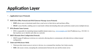 Application Layer
• . Application Layer Protocols
 POP3 (Post Office Protocol) and IMAP (Internet Message Access Protocol):
o POP3 allows users to download emails from a mail server to their device and read them offline.
o IMAP is more flexible, enabling users to read emails without downloading them and synchronize emails across multiple devices.
 DNS (Domain Name System):
o DNS is responsible for translating human-readable domain names (e.g., www.example.com) into IP addresses (e.g., 192.168.1.1)
that machines use to identify each other on a network.
 DHCP (Dynamic Host Configuration Protocol):
o DHCP assigns IP addresses to devices on a network, allowing them to communicate with other devices without manual
configuration.
 Telnet and SSH (Secure Shell):
o Telnet provides remote access to servers or devices via a command-line interface, but it lacks security.
o SSH is the secure version, encrypting the communication between the user and the remote server.
 
