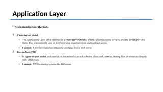 Application Layer
• Communication Methods
 Client-Server Model:
o The Application Layer often operates in a client-server model, where a client requests services, and the server provides
them. This is commonly seen in web browsing, email services, and database access.
o Example: A web browser (client) requests a webpage from a web server.
 Peer-to-Peer (P2P):
o In a peer-to-peer model, each device on the network can act as both a client and a server, sharing files or resources directly
with other peers.
o Example: P2P file-sharing systems like BitTorrent.
 