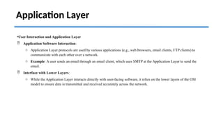 Application Layer
•User Interaction and Application Layer
 Application Software Interaction:
o Application Layer protocols are used by various applications (e.g., web browsers, email clients, FTP clients) to
communicate with each other over a network.
o Example: A user sends an email through an email client, which uses SMTP at the Application Layer to send the
email.
 Interface with Lower Layers:
o While the Application Layer interacts directly with user-facing software, it relies on the lower layers of the OSI
model to ensure data is transmitted and received accurately across the network.
 