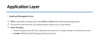 Application Layer
• Email and Messaging Services
 SMTP is responsible for sending emails, while POP3 and IMAP handle retrieving and managing emails.
 These protocols ensure that users can exchange messages reliably, even over long distances.
 Instant Messaging:
o Instant messaging services also rely on Application Layer protocols to exchange messages in real-time between users.
o Example: XMPP (Extensible Messaging and Presence Protocol).
 
