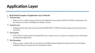 Application Layer
• Real-World Examples of Application Layer Protocols
 Web Browsing:
o When you visit a website using your browser, the Application Layer protocol (HTTP or HTTPS) communicates with
the web server to retrieve and display the website’s content.
 Email Services:
o Sending and receiving emails uses protocols like SMTP, POP3, or IMAP to transfer messages between email servers
and clients.
 File Transfer:
o FTP or SFTP is used to upload or download files from a remote server to your device, commonly seen in web hosting
and data backup applications.
 DNS Resolution:
o When you type a website URL into your browser, the DNS protocol translates the domain name into an IP address,
enabling the browser to locate the server hosting the website.
 