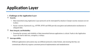 Application Layer
• Challenges at the Application Layer
 Security:
o Data transmitted using Application Layer protocols can be intercepted by attackers if proper security measures are not
in place.
o Secure versions of protocols (e.g., HTTPS, SFTP, and SSH) provide encryption and authentication mechanisms to
safeguard data.
 Data Integrity and Reliability:
o Ensuring the accuracy and reliability of data transmitted between applications is critical. Faults in the Application
Layer can lead to data loss, corruption, or delays.
 Interoperability:
Different applications and systems may use different protocols or data formats, and ensuring that they can
communicate effectively requires consistent protocol implementation and standardization
 