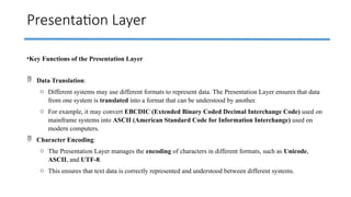Presentation Layer
•Key Functions of the Presentation Layer
 Data Translation:
o Different systems may use different formats to represent data. The Presentation Layer ensures that data
from one system is translated into a format that can be understood by another.
o For example, it may convert EBCDIC (Extended Binary Coded Decimal Interchange Code) used on
mainframe systems into ASCII (American Standard Code for Information Interchange) used on
modern computers.
 Character Encoding:
o The Presentation Layer manages the encoding of characters in different formats, such as Unicode,
ASCII, and UTF-8.
o This ensures that text data is correctly represented and understood between different systems.
 