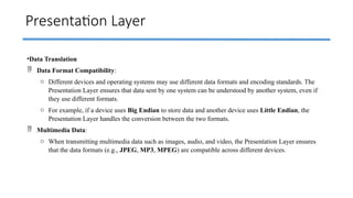 Presentation Layer
•Data Translation
 Data Format Compatibility:
o Different devices and operating systems may use different data formats and encoding standards. The
Presentation Layer ensures that data sent by one system can be understood by another system, even if
they use different formats.
o For example, if a device uses Big Endian to store data and another device uses Little Endian, the
Presentation Layer handles the conversion between the two formats.
 Multimedia Data:
o When transmitting multimedia data such as images, audio, and video, the Presentation Layer ensures
that the data formats (e.g., JPEG, MP3, MPEG) are compatible across different devices.
 