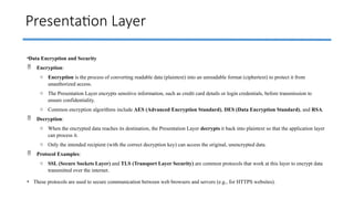 Presentation Layer
•Data Encryption and Security
 Encryption:
o Encryption is the process of converting readable data (plaintext) into an unreadable format (ciphertext) to protect it from
unauthorized access.
o The Presentation Layer encrypts sensitive information, such as credit card details or login credentials, before transmission to
ensure confidentiality.
o Common encryption algorithms include AES (Advanced Encryption Standard), DES (Data Encryption Standard), and RSA.
 Decryption:
o When the encrypted data reaches its destination, the Presentation Layer decrypts it back into plaintext so that the application layer
can process it.
o Only the intended recipient (with the correct decryption key) can access the original, unencrypted data.
 Protocol Examples:
o SSL (Secure Sockets Layer) and TLS (Transport Layer Security) are common protocols that work at this layer to encrypt data
transmitted over the internet.
• These protocols are used to secure communication between web browsers and servers (e.g., for HTTPS websites).
 