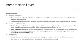 Presentation Layer
•. Data Compression
 Purpose of Compression:
o Data compression is used to reduce the size of data before transmission. This leads to faster transmission speeds and reduces the
amount of bandwidth required.
o Compression is especially important in multimedia applications where large files (such as images, videos, and audio) are transmitted.
 Lossless vs. Lossy Compression:
o Lossless Compression: No data is lost during compression. This is important for applications where data integrity is critical, such as
in text files or executable programs. Examples of lossless compression formats include ZIP and PNG.
o Lossy Compression: Some data is discarded during compression to achieve a smaller file size, but this may lead to a slight reduction
in quality. This is often used for images, audio, and video files where perfect accuracy is not essential. Examples of lossy formats
include JPEG for images and MP3 for audio.
 Decompression:
o Once the data reaches its destination, the Presentation Layer decompresses the data to restore it to its original size and format.
o This ensures that the receiving application layer gets the data in the correct form for processing.
 