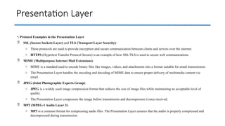 Presentation Layer
•. Protocol Examples in the Presentation Layer
 SSL (Secure Sockets Layer) and TLS (Transport Layer Security):
o These protocols are used to provide encryption and secure communication between clients and servers over the internet.
o HTTPS (Hypertext Transfer Protocol Secure) is an example of how SSL/TLS is used to secure web communications.
 MIME (Multipurpose Internet Mail Extensions):
o MIME is a standard used to encode binary files like images, videos, and attachments into a format suitable for email transmission.
o The Presentation Layer handles the encoding and decoding of MIME data to ensure proper delivery of multimedia content via
email.
 JPEG (Joint Photographic Experts Group):
o JPEG is a widely used image compression format that reduces the size of image files while maintaining an acceptable level of
quality.
o The Presentation Layer compresses the image before transmission and decompresses it once received.
 MP3 (MPEG-1 Audio Layer 3):
o MP3 is a common format for compressing audio files. The Presentation Layer ensures that the audio is properly compressed and
decompressed during transmission.
 