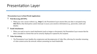 Presentation Layer
•Presentation Layer in Real-World Applications
 Web Browsing (HTTPS):
o When you visit a secure website (e.g., https://), the Presentation Layer ensures that your data is encrypted using
SSL/TLS so that third parties cannot intercept or access your sensitive information (e.g., passwords, credit card
details).
 Email Attachments:
o When you send or receive email attachments (such as images or documents), the Presentation Layer ensures that the
data is encoded in a format that can be correctly displayed or opened by the recipient.
 Video Streaming:
o The Presentation Layer handles the compression and decompression of video files, allowing for smoother streaming
of video content across the network without consuming too much bandwidth.
 