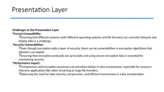 Presentation Layer
Challenges at the Presentation Layer
•Format Compatibility:
Ensuring that different systems (with different operating systems and file formats) can correctly interpret and
display data is a challenge.
•Security Vulnerabilities:
Even though encryption adds a layer of security, there can be vulnerabilities in encryption algorithms that
attackers can exploit.
Ensuring that encryption protocols are up-to-date and using secure encryption keys is essential for
maintaining security.
•Performance Impact:
Compression and encryption processes can introduce delays in data transmission, especially for resource-
intensive applications like video streaming or large file transfers.
Balancing the need for data security, compression, and efficient transmission is a key consideration.
 