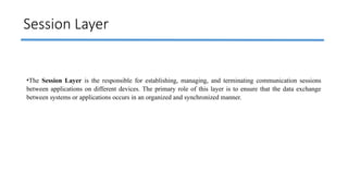 Session Layer
•The Session Layer is the responsible for establishing, managing, and terminating communication sessions
between applications on different devices. The primary role of this layer is to ensure that the data exchange
between systems or applications occurs in an organized and synchronized manner.
 