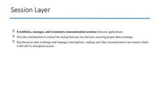 Session Layer
 Establishes, manages, and terminates communication sessions between applications.
 Provides mechanisms to control the dialog between two devices, ensuring proper data exchange.
 Synchronizes data exchange and manages interruptions, making sure that communication can resume where
it left off if a disruption occurs.
 