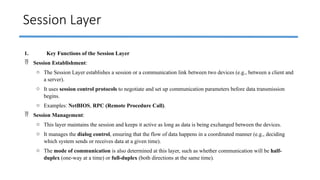 Session Layer
1. Key Functions of the Session Layer
 Session Establishment:
o The Session Layer establishes a session or a communication link between two devices (e.g., between a client and
a server).
o It uses session control protocols to negotiate and set up communication parameters before data transmission
begins.
o Examples: NetBIOS, RPC (Remote Procedure Call).
 Session Management:
o This layer maintains the session and keeps it active as long as data is being exchanged between the devices.
o It manages the dialog control, ensuring that the flow of data happens in a coordinated manner (e.g., deciding
which system sends or receives data at a given time).
o The mode of communication is also determined at this layer, such as whether communication will be half-
duplex (one-way at a time) or full-duplex (both directions at the same time).
 