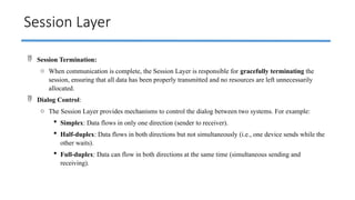 Session Layer
 Session Termination:
o When communication is complete, the Session Layer is responsible for gracefully terminating the
session, ensuring that all data has been properly transmitted and no resources are left unnecessarily
allocated.
 Dialog Control:
o The Session Layer provides mechanisms to control the dialog between two systems. For example:
 Simplex: Data flows in only one direction (sender to receiver).
 Half-duplex: Data flows in both directions but not simultaneously (i.e., one device sends while the
other waits).
 Full-duplex: Data can flow in both directions at the same time (simultaneous sending and
receiving).
 