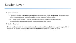 Session Layer
 Synchronization:
o This layer provides synchronization points in the data stream, called checkpoints. These checkpoints
allow communication to resume from a known point in case of an interruption.
o If a failure occurs, such as a network disruption, the session can be resumed from the last
synchronization point without needing to restart the entire data transfer.
 Session Recovery:
• If there is a disruption in the communication (such as a network failure), the Session Layer is responsible for
recovering the session, either by restarting it or resuming it from the last known checkpoint
 