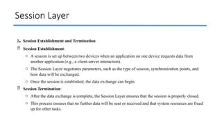 Session Layer
2. Session Establishment and Termination
 Session Establishment:
o A session is set up between two devices when an application on one device requests data from
another application (e.g., a client-server interaction).
o The Session Layer negotiates parameters, such as the type of session, synchronization points, and
how data will be exchanged.
o Once the session is established, the data exchange can begin.
 Session Termination:
o After the data exchange is complete, the Session Layer ensures that the session is properly closed.
o This process ensures that no further data will be sent or received and that system resources are freed
up for other tasks.
 