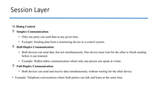 Session Layer
•3. Dialog Control
 Simplex Communication:
o Only one party can send data at any given time.
o Example: Sending data from a monitoring device to a control system.
 Half-Duplex Communication:
o Both devices can send data, but not simultaneously. One device must wait for the other to finish sending
before it can transmit.
o Example: Walkie-talkie communication where only one person can speak at a time.
 Full-Duplex Communication:
o Both devices can send and receive data simultaneously, without waiting for the other device.
• Example: Telephone conversations where both parties can talk and listen at the same time.
 