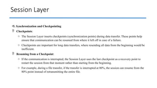 Session Layer
•5. Synchronization and Checkpointing
 Checkpoints:
o The Session Layer inserts checkpoints (synchronization points) during data transfer. These points help
ensure that communication can be resumed from where it left off in case of a failure.
o Checkpoints are important for long data transfers, where resending all data from the beginning would be
inefficient.
 Resuming from a Checkpoint:
o If the communication is interrupted, the Session Layer uses the last checkpoint as a recovery point to
restart the session from that moment rather than starting from the beginning.
o For example, during a file transfer, if the transfer is interrupted at 80%, the session can resume from the
80% point instead of retransmitting the entire file.
 