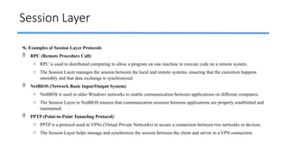 Session Layer
•6. Examples of Session Layer Protocols
 RPC (Remote Procedure Call):
o RPC is used in distributed computing to allow a program on one machine to execute code on a remote system.
o The Session Layer manages the session between the local and remote systems, ensuring that the execution happens
smoothly and that data exchange is synchronized.
 NetBIOS (Network Basic Input/Output System):
o NetBIOS is used in older Windows networks to enable communication between applications on different computers.
o The Session Layer in NetBIOS ensures that communication sessions between applications are properly established and
maintained.
 PPTP (Point-to-Point Tunneling Protocol):
o PPTP is a protocol used in VPNs (Virtual Private Networks) to secure a connection between two networks or devices.
o The Session Layer helps manage and synchronize the session between the client and server in a VPN connection.
 