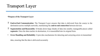 Transport Layer
•Purpose of the Transport Layer
 End-to-End Communication: The Transport Layer ensures that data is delivered from the source to the
destination across multiple networks, maintaining the end-to-end connection between devices.
 Segmentation and Reassembly: It breaks down large chunks of data into smaller, manageable pieces called
segments. Once the data reaches its destination, it is reassembled into its original form.
• Error Handling and Reliability: It provides mechanisms for detecting and correcting errors in transmitted
data, ensuring that the data is delivered accurately
 