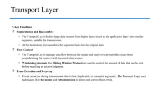 •. Key Functions
 Segmentation and Reassembly:
o The Transport Layer divides large data streams from higher layers (such as the application layer) into smaller
segments, suitable for transmission.
o At the destination, it reassembles the segments back into the original data.
 Flow Control:
o The Transport Layer manages data flow between the sender and receiver to prevent the sender from
overwhelming the receiver with too much data at once.
o Windowing protocols like Sliding Window Protocol are used to control the amount of data that can be sent
before requiring an acknowledgment.
 Error Detection and Recovery:
o Errors can occur during transmission (due to lost, duplicated, or corrupted segments). The Transport Layer uses
techniques like checksums and retransmission to detect and correct these errors.
Transport Layer
 
