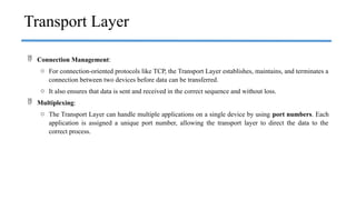  Connection Management:
o For connection-oriented protocols like TCP, the Transport Layer establishes, maintains, and terminates a
connection between two devices before data can be transferred.
o It also ensures that data is sent and received in the correct sequence and without loss.
 Multiplexing:
o The Transport Layer can handle multiple applications on a single device by using port numbers. Each
application is assigned a unique port number, allowing the transport layer to direct the data to the
correct process.
Transport Layer
 