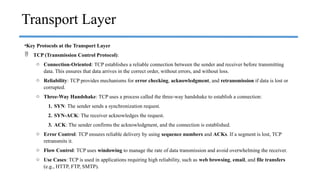 •Key Protocols at the Transport Layer
 TCP (Transmission Control Protocol):
o Connection-Oriented: TCP establishes a reliable connection between the sender and receiver before transmitting
data. This ensures that data arrives in the correct order, without errors, and without loss.
o Reliability: TCP provides mechanisms for error checking, acknowledgment, and retransmission if data is lost or
corrupted.
o Three-Way Handshake: TCP uses a process called the three-way handshake to establish a connection:
1. SYN: The sender sends a synchronization request.
2. SYN-ACK: The receiver acknowledges the request.
3. ACK: The sender confirms the acknowledgment, and the connection is established.
o Error Control: TCP ensures reliable delivery by using sequence numbers and ACKs. If a segment is lost, TCP
retransmits it.
o Flow Control: TCP uses windowing to manage the rate of data transmission and avoid overwhelming the receiver.
o Use Cases: TCP is used in applications requiring high reliability, such as web browsing, email, and file transfers
(e.g., HTTP, FTP, SMTP).
Transport Layer
 