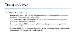  UDP (User Datagram Protocol):
o Connectionless: Unlike TCP, UDP is a connectionless protocol. It sends data without establishing a
connection, which makes it faster but less reliable.
o No Error Checking or Acknowledgment: UDP does not provide mechanisms for checking errors,
ordering data, or retransmitting lost packets.
o Low Latency: Because UDP has minimal overhead, it is used in applications where speed is more
critical than reliability.
o Use Cases: UDP is used for applications that require real-time transmission, such as video streaming,
online gaming, VoIP (Voice over IP), and DNS queries.
Transport Layer
 