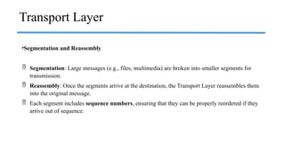 •Segmentation and Reassembly
 Segmentation: Large messages (e.g., files, multimedia) are broken into smaller segments for
transmission.
 Reassembly: Once the segments arrive at the destination, the Transport Layer reassembles them
into the original message.
 Each segment includes sequence numbers, ensuring that they can be properly reordered if they
arrive out of sequence.
Transport Layer
 