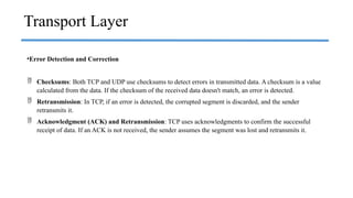 •Error Detection and Correction
 Checksums: Both TCP and UDP use checksums to detect errors in transmitted data. A checksum is a value
calculated from the data. If the checksum of the received data doesn't match, an error is detected.
 Retransmission: In TCP, if an error is detected, the corrupted segment is discarded, and the sender
retransmits it.
 Acknowledgment (ACK) and Retransmission: TCP uses acknowledgments to confirm the successful
receipt of data. If an ACK is not received, the sender assumes the segment was lost and retransmits it.
Transport Layer
 
