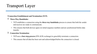 •Connection Establishment and Termination (TCP)
 Three-Way Handshake:
o TCP establishes a connection using the three-way handshake process to ensure that both the sender
and receiver are ready to communicate.
o This ensures that both devices agree on initial sequence numbers and are synchronized before data
transfer.
 Connection Termination:
o TCP uses a four-step process (FIN-ACK exchange) to gracefully terminate a connection.
o This ensures that all data has been sent and acknowledged before the connection is closed.
Transport Layer
 