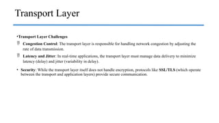 •Transport Layer Challenges
 Congestion Control: The transport layer is responsible for handling network congestion by adjusting the
rate of data transmission.
 Latency and Jitter: In real-time applications, the transport layer must manage data delivery to minimize
latency (delay) and jitter (variability in delay).
• Security: While the transport layer itself does not handle encryption, protocols like SSL/TLS (which operate
between the transport and application layers) provide secure communication.
Transport Layer
 